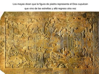 Los mayas dicen que la figura de piedra representa el Dios cupulcan
          que vino de las estrellas y allá regreso otra vez
 