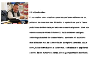 Erich Von Daniken ,

Es un escritor suizo estudioso conocido por haber sido una de las

primeras personas que han difundido la hipótesis de que la Tierra

pudo haber sido visitada por extraterrestres en el pasado. Erich Von

Daniken le dio la vuelta al mundo 23 veces buscando vestigios

arqueológicos sobre los extraterrestres. Es uno de los escritores

más leídos con más de 65 millones de ejemplares vendidos, sus 26

libros, han sido traducidos a 32 idiomas. Su hipótesis se populariza

a través de sus numerosos libros, vídeos y programas de televisión.
 