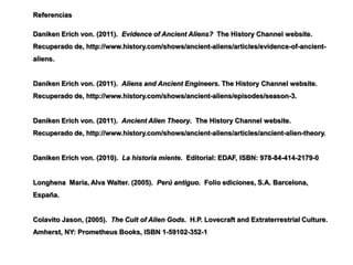 Referencias

Daniken Erich von. (2011). Evidence of Ancient Aliens? The History Channel website.
Recuperado de, http://www.history.com/shows/ancient-aliens/articles/evidence-of-ancient-
aliens.


Daniken Erich von. (2011). Aliens and Ancient Engineers. The History Channel website.
Recuperado de, http://www.history.com/shows/ancient-aliens/episodes/season-3.


Daniken Erich von. (2011). Ancient Alien Theory. The History Channel website.
Recuperado de, http://www.history.com/shows/ancient-aliens/articles/ancient-alien-theory.


Daniken Erich von. (2010). La historia miente. Editorial: EDAF, ISBN: 978-84-414-2179-0


Longhena María, Alva Walter. (2005). Perú antiguo. Folio ediciones, S.A. Barcelona,
España.


Colavito Jason, (2005). The Cult of Alien Gods. H.P. Lovecraft and Extraterrestrial Culture.
Amherst, NY: Prometheus Books, ISBN 1-59102-352-1
 