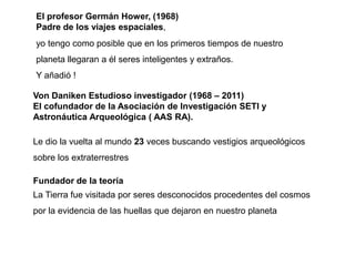 El profesor Germán Hower, (1968)
Padre de los viajes espaciales,
yo tengo como posible que en los primeros tiempos de nuestro
planeta llegaran a él seres inteligentes y extraños.
Y añadió !

Von Daniken Estudioso investigador (1968 – 2011)
El cofundador de la Asociación de Investigación SETI y
Astronáutica Arqueológica ( AAS RA).

Le dio la vuelta al mundo 23 veces buscando vestigios arqueológicos
sobre los extraterrestres

Fundador de la teoría
La Tierra fue visitada por seres desconocidos procedentes del cosmos
por la evidencia de las huellas que dejaron en nuestro planeta
 