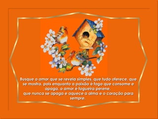 Busque o amor que se revela simples, que tudo oferece, que se mostra, pois enquanto a paixão é fogo que consome e apaga, o amor é fogueira perene,  que nunca se apaga e aquece a alma e o coração para sempre.  