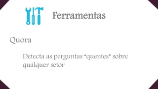 Ferramentas
Quora
Detecta as perguntas “quentes” sobre
qualquer setor
 