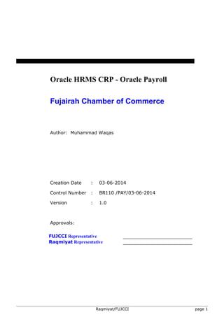 Oracle HRMS CRP - Oracle Payroll 
Fujairah Chamber of Commerce 
Author: Muhammad Waqas 
Creation Date : 03-06-2014 
Control Number : BR110 /PAY/03-06-2014 
Version : 1.0 
Approvals: 
FUJCCI Representative 
Raqmiyat Representative 
Raqmiyat/FUJCCI page 1 
 