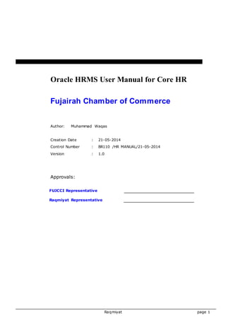 Oracle HRMS User Manual for Core HR 
Fujairah Chamber of Commerce 
Author: Muhammad Waqas 
Creation Date : 21-05-2014 
Control Number : BR110 /HR MANUAL/21-05-2014 
Version : 1.0 
Raqmiyat page 1 
Approvals: 
FUJCCI Representative 
Raqmiyat Representative 
 