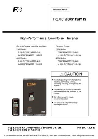 Instruction Manual
FRENIC 5000G11S/P11S
High-Performance, Low-Noise Inverter
General-Purpose Industrial Machines Fans and Pumps
230V Series 230V Series
0.25HP/FRNF25G11S-2UX 7.5HP/FRN007P11S-2UX
to 125HP/FRN125G11S-2UX to 150HP/FRN150P11S-2UX
460V Series 460V Series
0.50HP/FRNF50G11S-4UX 7.5HP/FRN007P11S-4UX
to 600HP/FRN600G11S-4UX to 800HP/FRN800P11S-4UX
！ CAUTION
Read all operating instructions before
installing, connecting (wiring),
operating, servicing, or inspecting the
inverter.
Ensure that this instruction manual is
made available to the final user of the
inverter.
Store this manual in a safe,
convenient location.
The product is subject to change
without prior notice.
Fuji Electric FA Components & Systems Co., Ltd. INR-SI47-1206-E
Fuji Electric Corp of America
CTi Automation - Phone: 800.894.0412 - Fax: 208.368.0415 - Web: www.ctiautomation.net - Email: info@ctiautomation.net
 