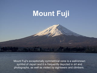 Mount Fuji Mount Fuji's exceptionally symmetrical cone is a well-known symbol of Japan and it is frequently depicted in art and photographs, as well as visited by sightseers and climbers.  