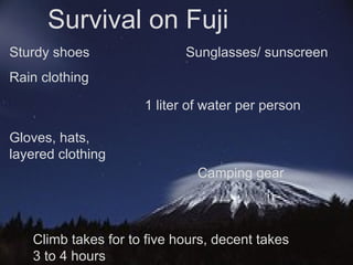 Survival on Fuji Climb takes for to five hours, decent takes 3 to 4 hours Sturdy shoes Rain clothing Sunglasses/ sunscreen 1 liter of water per person Gloves, hats, layered clothing Camping gear 