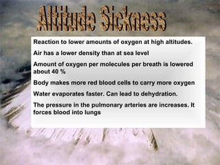 Altitude Sickness Reaction to lower amounts of oxygen at high altitudes. Air has a lower density than at sea level Amount of oxygen per molecules per breath is lowered about 40 % Body makes more red blood cells to carry more oxygen Water evaporates faster. Can lead to dehydration. The pressure in the pulmonary arteries are increases. It forces blood into lungs 