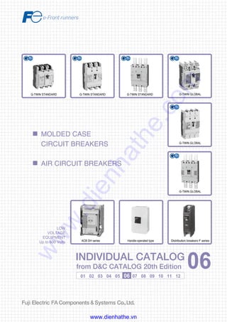 Information in this catalog is subject to change without notice.
5-7, Nihonbashi Odemma-cho, Chuo-ku, Tokyo, 103-0011, Japan
URL http://www.fujielectric.co.jp/fcs/eng
INDIVIDUALCATALOGfromD&CCATALOG20thEdition
06
01 02 03 04 05 06 07 08 09 10 11 12
LOW
VOLTAGE
EQUIPMENT
Up to 600 Volts
INDIVIDUAL CATALOG
from D&C CATALOG 20th Edition 06INDIVIDUAL CATALOG
from D&C CATALOG 20th Edition 06
MOLDED CASE
CIRCUIT BREAKERS
AIR CIRCUIT BREAKERS
LOW VOLTAGE PRODUCTS Up to 600 Volts
Individual
catalog No.
01 Magnetic Contactors and Starters
Thermal Overload Relays, Solid-state Contactors
02
Industrial Relays, Industrial Control Relays
Annunciator Relay Unit, Time Delay Relays
Manual Motor Starters and Contactors
Combination Starters
Pushbuttons, Selector Switches, Pilot Lights
Rotary Switches, Cam Type Selector Switches
Panel Switches, Terminal Blocks, Testing Terminals
Molded Case Circuit Breakers
Air Circuit Breakers
Earth Leakage Circuit Breakers
Earth Leakage Protective Relays
Measuring Instruments, Arresters, Transducers
Power Factor Controllers
Power Monitoring Equipment (F-MPC)
Circuit Protectors
Low Voltage Current-Limiting Fuses
03
04
05
06
07
08
09
10
HIGH VOLTAGE PRODUCTS Up to 36kV
11
Disconnecting Switches, Power Fuses
Air Load Break Switches
Instrument Transformers — VT, CT
D&C CATALOG DIGEST INDEX
AC Power Regulators
Noise Suppression Filters
Control Power Transformers
12
Vacuum Circuit Breakers, Vacuum Magnetic Contactors
Protective Relays
Limit Switches, Proximity Switches
Photoelectric Switches
G-TWIN STANDARDG-TWIN STANDARD
Handle-operated type
G-TWIN GLOBAL
G-TWIN GLOBAL
G-TWIN GLOBAL
G-TWIN STANDARD
ACB DH series Distribution breakers F series
2010-09 PDF FOLS DEC2006
www.dienhathe.vn
www.dienhathe.com
 