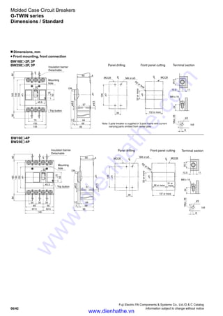 Fuji Electric FA Components  Systems Co., Ltd./D  C Catalog
Information subject to change without notice06/42
Molded Case Circuit Breakers
G-TWIN series
Dimensions / Standard
Mounting
hole
Mounting
hole
Trip button
Trip button
ø4.5
ø4.5
ø8.2
ø8.2
M4 or ø5
M4 or ø5
R2 or less
R2 or less
52ormore
52ormore
137 or more
102 or more
86 or more
51 or
more
M8 x 16
ø9
t6
Max.25
Insulation barrier
Detachable
Insulation barrier
Detachable
Panel drilling Front panel cutting
Panel drilling Front panel cutting
Terminal section
80
105
100
70
45.5
22
165
144
15
50
102
80
LC
80
87.5
140
52.5
85 50
35 35 35
45.5
22
165
144
15
50
102
80
60 4
ON
57
643.5
687
95
MCCB
126
35
MCCB
126
35
LC
MCCB
LC MCCB
2425.5
10.5 11
8
M8 x 16
ø9
t6
Max.252425.5
10.5 11
8
Terminal section
LC
LC
LC
LC
LC
LC
LC
LC
LCLC
60 4
ON
57
643.5
687
95
LC
Note: 2-pole breaker is supplied in 3-pole frame with current
carrying parts omitted from center pole.
BW160 -2P, 3P
BW250 -2P, 3P
BW160 -4P
BW250 -4P
n Dimensions, mm
Front mounting, front connection
www.dienhathe.vn
www.dienhathe.com
 