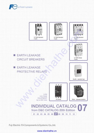Information in this catalog is subject to change without notice.
5-7, Nihonbashi Odemma-cho, Chuo-ku, Tokyo, 103-0011, Japan
URL http://www.fujielectric.co.jp/fcs/eng
INDIVIDUALCATALOGfromD&CCATALOG20thEdition
07
LOW VOLTAGE PRODUCTS Up to 600 Volts
Individual
catalog No.
01 Magnetic Contactors and Starters
Thermal Overload Relays, Solid-state Contactors
02
Industrial Relays, Industrial Control Relays
Annunciator Relay Unit, Time Delay Relays
Manual Motor Starters and Contactors
Combination Starters
Pushbuttons, Selector Switches, Pilot Lights
Rotary Switches, Cam Type Selector Switches
Panel Switches, Terminal Blocks, Testing Terminals
Molded Case Circuit Breakers
Air Circuit Breakers
Earth Leakage Circuit Breakers
Earth Leakage Protective Relays
Measuring Instruments, Arresters, Transducers
Power Factor Controllers
Power Monitoring Equipment (F-MPC)
Circuit Protectors
Low Voltage Current-Limiting Fuses
03
04
05
06
07
08
09
10
HIGH VOLTAGE PRODUCTS Up to 36kV
11
Disconnecting Switches, Power Fuses
Air Load Break Switches
Instrument Transformers — VT, CT
D&C CATALOG DIGEST INDEX
AC Power Regulators
Noise Suppression Filters
Control Power Transformers
12
Vacuum Circuit Breakers, Vacuum Magnetic Contactors
Protective Relays
Limit Switches, Proximity Switches
Photoelectric Switches
01 02 03 04 05 06 07 08 09 10 11 12
INDIVIDUAL CATALOG
from D&C CATALOG 20th Edition 07INDIVIDUAL CATALOG
from D&C CATALOG 20th Edition 07
EARTH LEAKAGE
CIRCUIT BREAKERS
EARTH LEAKAGE
PROTECTIVE RELAYS
G-TWIN Standard
3-pole
G-TWIN Standard
4-pole
G-TWIN Global
3-pole
Handle - operated type
Motor - operated breakersHG Series
G-TWIN Standard
2-pole
LOW
VOLTAGE
EQUIPMENT
Up to 600 Volts
2010-04 PDF FOLS DEC2007
www.dienhathe.vn
www.dienhathe.com
 