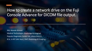 How to create a network drive on the Fuji
Console Advance for DICOM file output.
Md. Mostak Ahmed
Medical Technologist (Radiology & Imaging)
Popular Diagnostic Center Ltd, Uttara Branch
B.Sc. in RIT (4th Year), DMT (Radiology & Imaging)
 