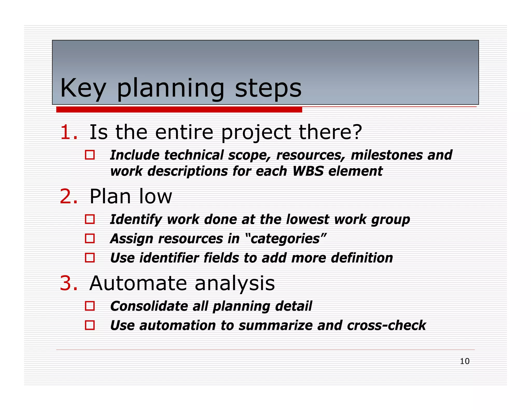 Key planning steps
1. Is the entire project there?
     Include technical scope, resources, milestones and
     work descriptions for each WBS element

2. Plan low
     Identify work done at the lowest work group
     Assign resources in “categories”
     Use identifier fields to add more definition

3. Automate analysis
     Consolidate all planning detail
     Use automation to summarize and cross-check

                                                          10
 