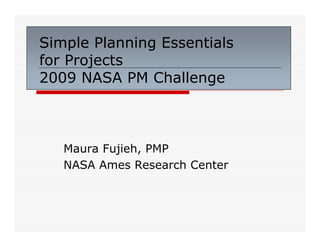 Simple Planning Essentials
for Projects
2009 NASA PM Challenge



   Maura Fujieh, PMP
   NASA Ames Research Center
 