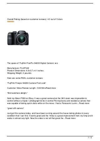 Overall Rating (based on customer reviews): 4.3 out of 5 stars




The specs of ‘Fujifilm FinePix S4200 Digital Camera’ are:

Manufacturer: FUJIFILM
Product Dimensions: 6.8×5.7×4.1 inches
Shipping Weight: 2 pounds

Here are some REAL customer reviews:

“FujiFilm Finepix S4200 Camera First Look”

Customer Video Review Length:: 5:00 MinsRead more

“Bird watchers delight.”

Sold my Nikon P500 on Ebay. It was a great camera but the 36X zoom was impossible to
control without a tripod. I photograph birds in central Pennsylvania and needed a camera that
was capable of taking quick shots while on the move. I had a Panasonic Lumix…Read more

“great still camera”

Just got this camera today, and have been running around the house taking photos in every
condition that I can find. It works great and the 14mp is a great improvement from my 5mp and it
works in almost any light. Now the video is not all that great the…Read more




                                                                                          1/2
 