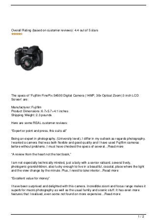 Overall Rating (based on customer reviews): 4.4 out of 5 stars




The specs of ‘Fujifilm FinePix S4500 Digital Camera (14MP, 30x Optical Zoom) 3 inch LCD
Screen’ are:

Manufacturer: Fujifilm
Product Dimensions: 6.7×5.7×4.1 inches
Shipping Weight: 2.3 pounds

Here are some REAL customer reviews:

“Expert or point and press, this suits all”

Being an expert in photography, (University level), I differ in my outlook as regards photography.
I wanted a camera that was both flexible and good quality and I have used Fujifilm cameras
before without problems. I must have checked the specs of several…Read more

“A review from the heart not the text book,”

I am not especially technically minded, just a lady with a senior railcard, several lively,
photogenic grandchildren, also lucky enough to live in a beautiful, coastal, place where the light
and the view change by the minute. Plus, I need to take interior…Read more

“Excellent value for money”

I have been surprised and delighted with this camera. Incredible zoom and focus range makes it
superb for macro photography as well as the usual family and scenic stuff. It has even more
features that I realised, even some not found on more expensive…Read more




                                                                                             1/2
 