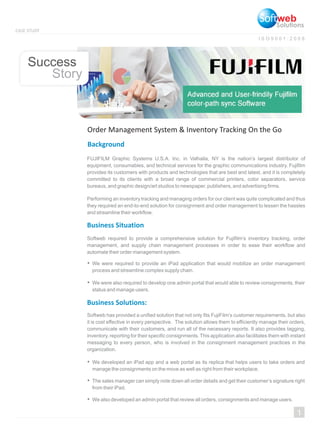 Story
Success
I S O 9 0 0 1 : 2 0 0 8
CASE STUDY
Solutions
Background
FUJIFILM Graphic Systems U.S.A. Inc. in Valhalla, NY is the nation’s largest distributor of
equipment, consumables, and technical services for the graphic communications industry. Fujifilm
provides its customers with products and technologies that are best and latest, and it is completely
committed to its clients with a broad range of commercial printers, color separators, service
bureaus, and graphic design/art studios to newspaper, publishers, and advertising firms.
Performing an inventory tracking and managing orders for our client was quite complicated and thus
they required an end-to-end solution for consignment and order management to lessen the hassles
and streamline their workflow.
Business Situation
Business Solutions:
Softweb required to provide a comprehensive solution for Fujifilm’s inventory tracking, order
management, and supply chain management processes in order to ease their workflow and
automate their order management system.
Softweb has provided a unified solution that not only fits FujiFilm’s customer requirements, but also
it is cost effective in every perspective. The solution allows them to efficiently manage their orders,
communicate with their customers, and run all of the necessary reports. It also provides tagging,
inventory, reporting for their specific consignments. This application also facilitates them with instant
messaging to every person, who is involved in the consignment management practices in the
organization.
1
Order Management System & Inventory Tracking On the Go
We were required to provide an iPad application that would mobilize an order management
process and streamline complex supply chain.
We developed an iPad app and a web portal as its replica that helps users to take orders and
manage the consignments on the move as well as right from their workplace.
We were also required to develop one admin portal that would able to review consignments, their
status and manage users.
The sales manager can simply note down all order details and get their customer’s signature right
from their iPad.
We also developed an admin portal that review all orders, consignments and manage users.
 
