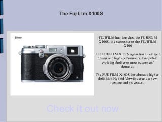 The Fujifilm X100S



                  FUJIFILM has launched the FUJIFILM
                  X100S, the successor to the FUJIFILM
                                  X100

                The FUJIFILM X100S again has an elegant
                 design and high-performance lens, while
                   evolving further to meet customers’
                                demands

                 The FUJIFILM X100S introduces a higher-
                  definition Hybrid Viewfinder and a new
                            sensor and processor.




Check it out now
 