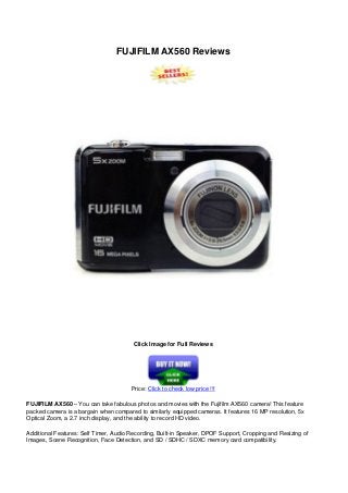 FUJIFILM AX560 Reviews
Click Image for Full Reviews
Price: Click to check low price !!!
FUJIFILM AX560 – You can take fabulous photos and movies with the Fujifilm AX560 camera! This feature
packed camera is a bargain when compared to similarly equipped cameras. It features 16 MP resolution, 5x
Optical Zoom, a 2.7 inch display, and the ability to record HD video.
Additional Features: Self Timer, Audio Recording, Built-in Speaker, DPOF Support, Cropping and Resizing of
Images, Scene Recognition, Face Detection, and SD / SDHC / SDXC memory card compatibility.
 