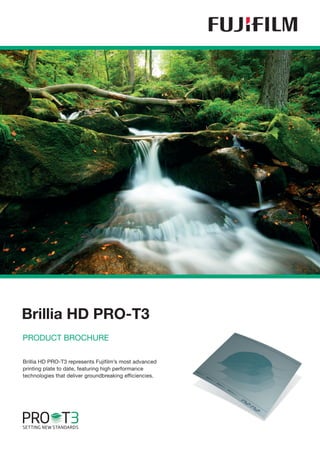 Brillia HD PRO-T3
PRODUCT BROCHURE

Brillia HD PRO-T3 represents Fujifilm’s most advanced
printing plate to date, featuring high performance
technologies that deliver groundbreaking efficiencies.
 