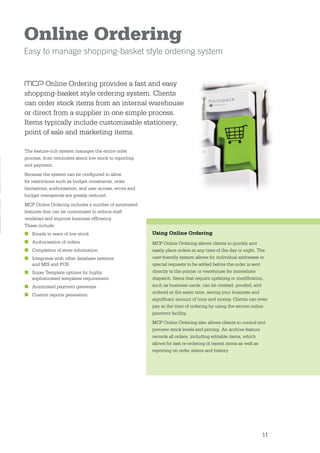 Online Ordering
Easy to manage shopping-basket style ordering system


       Online Ordering provides a fast and easy
shopping-basket style ordering system. Clients
can order stock items from an internal warehouse
or direct from a supplier in one simple process.
Items typically include customisable stationery,
point of sale and marketing items.

The feature-rich system manages the entire order
process, from reminders about low stock to reporting
and payment.
Because the system can be conﬁgured to allow
for restrictions such as budget constraints, order
limitations, authorisation, and user access, errors and
budget overspends are greatly reduced.
MCP Online Ordering includes a number of automated
features that can be customised to reduce staff
workload and improve business efﬁciency.
These include:
■ Emails to warn of low stock                             Using Online Ordering
■ Authorisation of orders                                 MCP Online Ordering allows clients to quickly and
■ Completion of store information                         easily place orders at any time of the day or night. The
■ Integrates with other database systems                  user-friendly system allows for individual addresses or
  and MIS and POS                                         special requests to be added before the order is sent
■ Super Template options for highly                       directly to the printer or warehouse for immediate
  sophisticated templates requirement                     dispatch. Items that require updating or modiﬁcation,
■ Automated payment gateways                              such as business cards, can be created, proofed, and
                                                          ordered at the same time, saving your business and
■ Custom reports generation
                                                          signiﬁcant amount of time and money. Clients can even
                                                          pay at the time of ordering by using the secure online
                                                          payment facility.
                                                          MCP Online Ordering also allows clients to control and
                                                          preview stock levels and pricing. An archive feature
                                                          records all orders, including editable items, which
                                                          allows for fast re-ordering of repeat items as well as
                                                          reporting on order status and history.




                                                                                                               11
 