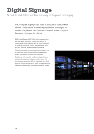 Digital Signage
Schedule and deliver content remotely for targeted messaging


             digital signage is a form of electronic display that
       shows information, advertising and other messages on
       screen displays or touchscreens in retail stores, airports,
       banks or other public places.

       MCP Digital Signage (MCPDS) is able to manage video
       and text assets and deliver content to a network of
       customisable digital displays. MCPDS allows customers
       to schedule and deliver content remotely for the most
       efﬁcient, effective, targeted messaging possible.
       These cutting edge communication networks allow you
       to create and deliver timely, targeted messages that
       inform, educate and motivate your audiences.
       Fujiﬁlm can deliver quality retail technology solutions
       that provide marketing and go-to-market teams with
       ﬂexibility and scalability. MCPDS is available as a cloud
       services architecture delivering vastly increased security,
       reliability, scalability and importantly – speed to market.




       14
 