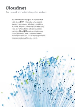 Cloudnet
Data, network and software integration solutions


       MCP has been developed in collaboration
       with CloudNET – the data, network and
       software integration solutions provider of
       FujiFilm Australia. Working collaboratively
       with key internal and external business
       partners; CloudNET designs, deploys and
       manages cloud-based business models,
       networked solutions and marketing services
       for partners throughout the world.
 