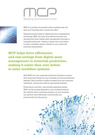 Marketing Communications Portal


         MCP is a portfolio of powerful online modules that will
         save your business time, money and effort.

         Representing the latest in digital and print management
         technology, MCP can help drive efﬁciencies and cost
         savings from basic digital asset management through to
         materials production, making it easier than ever before
         to tailor a workﬂow system relevant to your particular
         business requirements.


MCP helps drive efﬁciencies
and cost savings from digital asset
management to materials production,
making it easier than ever before
to tailor workﬂow systems
         With MCP you can customise individual modules to ensure
         they work even harder for your business at minimal additional
         expense. Each module is easily accessed from any computer
         worldwide, without the need for specialised software.

         Featuring an intuitive, user-friendly operating system,
         MCP can be quickly deployed in your business without
         the need for time-consuming training, so your business
         can perform more efﬁciently, economically and
         productively from the get-go.




                                                                         3
 