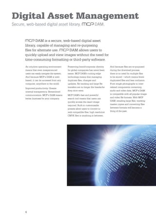 Digital Asset Management
Secure, web-based digital asset library.                                 DAM.


               DAM is a secure, web-based digital asset
       library, capable of managing and re-purposing
       ﬁles for alternate use.     DAM allows users to
       quickly upload and view images without the need for
       time-consuming formatting or third-party software.
       An intuitive operating environment      Preserving brand/corporate identity    And because ﬁles are re-purposed
       means that even inexperienced           for global companies has never been    during the download process,
       users can easily navigate the system.   easier. MCP DAM’s cutting edge         there is no need for multiple ﬁles
       And because MCP’s DAM is web-           technology means that managing         to be stored – which means fewer
       based, it can be accessed from any      duplicate ﬁles, changes and            duplicated ﬁles and less confusion.
       computer, anywhere in the world.        updates, ﬁle tracking and large ﬁle    From single photographs to inter-
       Improved productivity. Greater          transfers are no longer the headache   related components containing
       internal transparency. Streamlined      they once were.                        audio and video data, MCP’s DAM
       communication. MCP’s DAM means          MCP DAM’s fast and powerful            is compatible with all popular image
       better business for your company.       search tool means that users can       and video ﬁle formats. With MCP
                                               quickly access the exact image         DAM, emailing large ﬁles, tracking
                                               required. Built-in customisable        master copies and converting ﬁles
                                               presets allow users to convert to      between formats will become a
                                               web compatible ﬁles, high resolution   thing of the past.
                                               CMYK ﬁles or anything in between.




       4
 