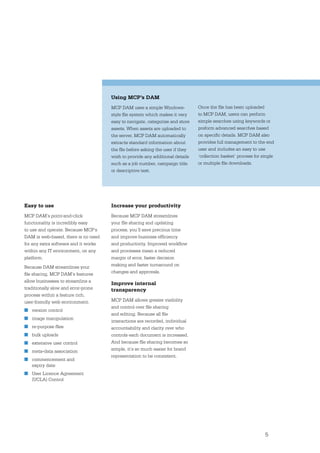 Using MCP’s DAM
                                      MCP DAM uses a simple Windows-           Once the ﬁle has been uploaded
                                      style ﬁle system which makes it very     to MCP DAM, users can perform
                                      easy to navigate, categorise and store   simple searches using keywords or
                                      assets. When assets are uploaded to      preform advanced searches based
                                      the server, MCP DAM automatically        on speciﬁc details. MCP DAM also
                                      extracts standard information about      provides full management to the end
                                      the ﬁle before asking the user if they   user and includes an easy to use
                                      wish to provide any additional details   ‘collection basket’ process for single
                                      such as a job number, campaign title     or multiple ﬁle downloads.
                                      or descriptive text.




Easy to use                           Increase your productivity
MCP DAM’s point-and-click             Because MCP DAM streamlines
functionality is incredibly easy      your ﬁle sharing and updating
to use and operate. Because MCP’s     process, you’ll save precious time
DAM is web-based, there is no need    and improve business efﬁciency
for any extra software and it works   and productivity. Improved workﬂow
within any IT environment, on any     and processes mean a reduced
platform.                             margin of error, faster decision
Because DAM streamlines your          making and faster turnaround on
ﬁle sharing, MCP DAM’s features       changes and approvals.
allow businesses to streamline a
                                      Improve internal
traditionally slow and error-prone    transparency
process within a feature rich,
user-friendly web environment;        MCP DAM allows greater visibility
                                      and control over ﬁle sharing
■ version control
                                      and editing. Because all ﬁle
■ image manipulation
                                      interactions are recorded, individual
■ re-purpose ﬁles                     accountability and clarity over who
■ bulk uploads                        controls each document is increased.
■ extensive user control              And because ﬁle sharing becomes so
■ meta-data association               simple, it’s so much easier for brand
                                      representation to be consistent.
■ commencement and
  expiry date
■ User Licence Agreement
  (UCLA) Control




                                                                                                                5
 