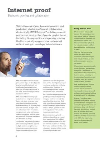 Internet proof
Electronic prooﬁng and collaboration


       Take full control of your business’s creation and
       production jobs by prooﬁng and collaborating                                   Using Internet Proof

       electronically.        Internet Proof allows users to                          When users are set up on the
                                                                                      system, they are assigned their
       provide their input on ﬁles of popular graphic format                          own unique ‘mark-up’ colour so
       (including hi-res graphics and specialty printing                              that any notes or comments can
                                                                                      be referenced to each user.
       ﬁles) from virtually any computer in the world,
                                                                                      Once a document is uploaded,
       without having to install specialised software.                                the relevant users are notiﬁed
                                                                                      by email that the prooﬁng stage
                                                                                      is ready.
                                                                                      They can then log-on to the
                                                                                      server and begin making
                                                                                      comments and notes using the
                                                                                      tools from the toolbar. All notes
                                                                                      and comments are saved on
                                                                                      the system.
                                                                                      When printed, annotations made
                                                                                      on the document will be visible,
                                                                                      along with a detailed list of
                                                                                      textual notes. The document can
                                                                                      then be revised according to
                                                                                      these notes and annotations and
                                                                                      uploaded again as a revision
       MCP Internet Proof allows users to       differences can slow the process
                                                                                      under the same ﬁle name.
       provide their input on ﬁles of popular   even further. Making changes and
       graphic format (including hi-res         comments can become confusing         Next, an email is sent to notify
       graphics and specialty printing          and frustrating. Variations in        those involved that a new
       ﬁles) from virtually any computer in     document versions and updates         revision is now available for
       the world, without having to install     can become lost or overlooked.        viewing. All revisions are saved
       specialised software.                                                          and associated together, building
                                                MCP Internet Proof streamlines the
                                                                                      a detailed history for the project.
       MCP Internet Proof allows you to         prooﬁng process also by allowing
       make decisions and produce material      everyone involved access to the       Internet Proof allows users
       faster, with fewer errors and lower      same ﬁle at the same time. Real       greater control over the prooﬁng
       costs than conventional prooﬁng          time input allows multiple users to   procedure whilst saving time and
       approaches. Using an intuitive point-    make changes quickly and easily       money. Geographical barriers are
       and-click interface, multiple users      without delays. A variety of tools    eliminated along with the need
       can collaborate online in real-time,     make input clear (video, audio,       for costly, slow delivery methods
       using text chat, audio and/or video,     markers, text and chat).              such as couriers, faxing, CD
       making annotations, applying notes                                             burning and printing. Accuracy
                                                Each comment is captured
       and recording additional changes to                                            and accountability are increased
                                                electronically and can be viewed
       any document or image.                                                         with 100% of all input being
                                                from any computer (PC or Mac)
                                                                                      captured electronically and
       Traditionally, the prooﬁng process is    that has a web-browser. Staff who
                                                                                      stored in the system.
       time-consuming and often requires        are overseas, on leave, or working
       multiple ‘rounds’ as updates and         from home can be involved in vital
       changes are made and approved.           changes or updates without having
       Travel schedules and time zone           to commit signiﬁcant time.


       6
 