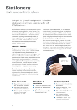 Stationery
Easy to manage customised stationery


      Now you can quickly create your own customised
      stationery from anywhere across the globe with
             Stationery.

      MCP Stationery allows you to quickly and easily produce    Traditionally, this process involved the HR department
      professional standard stationery without having to rely    contacting each individual staff member and obtaining
      on external suppliers. Because the system is so fast and   updated details, having new staff ﬁll in details, checking
      easy to use, very little training is required to produce   for spelling errors and making corrections. Proofs and re-
      consistently high quality stationery that adheres to       proofs would then be required before the card could ﬁnally
      corporate guidelines. Files can be produced quickly        be signed off and sent through to the printer.
      without the need for desktop publishing software,          MCP Stationery streamlines and simpliﬁes the process,
      and because all items are logged, reporting and            saving time, money and effort. Clients can create business
      statistic gathering is easy.                               card templates which are formatted with the company
                                                                 logo, colours, fonts etc. Users can easily change details
      Using MCP Stationery                                       and approve online within minutes. Super Templates can
      Templates can be created, either within your own           also be produced to automatically populate the template
      company, through your ad agency or directly by MCP.        using advanced logic.
      Text and images can then be easily inserted and
      adjusted using a range of formatting and cropping tools.
      And because the system is web-based, prooﬁng and
      approval can be done by anyone, anywhere in the world.
      Files can then be electronically sent to your printer
      and the job is done. Creating professional, consistently
      produced stationery no longer requires a lengthy
      time commitment from your staff, MCP’s advanced
      technology makes it easy and saves you money.

      For most companies, large or small, updating,
      creating and reproducing business cards can be a
      time-consuming and expensive exercise. Collating
      information, seeking approval, and print processing
      can take weeks.




      Faster time to market                    Higher degree of                       Greater quality control
      ■ Enjoy a faster production cycle
                                               customisation                          ■ The system allows for individual
        with pre-designed templates            ■ Content can be easily modiﬁed          accountability
      ■ Save time by printing locally          ■ Templates can be viewed from         ■ Everything is recorded – who
        using pre-approved templates             any computer                           printed what and when
      ■ Staff can quickly proof/approve        ■ Even inexperienced users ﬁnd         ■ Only authorised individuals can
        stationery from virtually                the system easy to use                 customise material
        anywhere in the world                                                         ■ Save time and money by
                                                                                        printing in-house or locally
                                                                                      ■ Consistency of images, logos,
                                                                                        colour and fonts is assured




       8
 