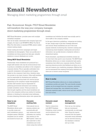 Email Newsletter
Managing direct marketing programmes through email


Fast. Economical. Simple.       Email Newsletter
will transform the way your company manages
direct marketing programmes through email.

MCP Email Newsletter provides users with multiple         newsletters and whether the email was actually used to
newsletter templates                                      drive trafﬁc to the company website.
that can be easily customised with company logos and      In the age of electronic publishing, companies are looking
imagery. An easy to use WYSIWYG (What You See Is          for fast, simple ways to get their message delivered
What You Get) editor or standard HTML system makes        and noticed. Email newsletters are one of the most
content loading simple.                                   popular methods of achieving this, however creating and
Create mailing list driven campaigns and target           maintaining email templates, mailing lists and product
newsletters by demographic. Users can quickly see if      information can quickly become a headache without a
newsletters are being opened and also gain valuable       streamlined system.
statistics to ensure databases are current.               Poorly formatted, unprofessional newsletter emails can
                                                          do more harm than good to your business. The MCP Email
Using MCP Email Newsletter
                                                          Newsletter allows you to create consistently high quality
Traditionally, email newsletters are produced by a        newsletters that reﬂect your corporate identity. Powerful
single staff member who has the technical know-how        reporting features provide vital feedback and allow you to
to produce a newsletter and adhere to the company’s       test and measure your marketing campaigns. Mailing lists
corporate identity. This is typically undertaken from     can be maintained from existing third-party websites and
a speciﬁc workstation with graphics and imagery           there are no limits to email recipients.
loaded on the computer’s hard drive, therefore tying
the process to one static location. Other staff members
may be responsible for developing and updating
the database and sorting these into various groups        How it works
depending on the company’s target demographics.           MCP Email Newsletter allows you to create professional
Another staff member may be responsible for               newsletters quickly and easily. The user-friendly template
gathering promotional information and creating            system can be accessed from any computer, anywhere.
suitable newsletter content. These processes are          Upload and manage ﬁles, view statistics and reports,
then brought together and the email newsletters are       eliminate repetitive tasks, reduce errors and save valuable
sent to the recipients without any method of tracking     time and money.
delivery or checking for redundant email addresses,
let alone obtaining information about who opened the


Easy to use                    Dynamic                    Dynamic email                  Mailing list
templates                      mailing lists              content                        management
The MCP Email                  Code placed into an        Used in conjunction            Once set up, the mailing
Newsletter allows users        existing website can       with MCP Database              lists are maintained
to quickly create and          automatically add          Publishing, email content      automatically via web page
send newsletters using a       user names and email       can be tailored to the         links. Using the reports
template system. Multiple      addresses into mailing     target audience.               received from the system,
templates can be created       lists residing on the                                     redundant email addresses
and stored for future use.     MCP system. Users can                                     can be removed ensuring
                               also subscribe to other                                   the database is relevant
                               newsletters and invite                                    and up to date.
                               others using this method


                                                                                                                 9
 