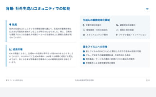 背景: 社外生成AIコミュニティでの知見 FF
 発見
社外の生成AIコミュニティでの情報交換を通じて、生成AIが業務効率化
に大きな可能性を秘めていることが明らかになりました。特に、日常的
な業務プロセスの自動化や知識ワーカーの生産性向上に顕著な効果が見
られています。
 成長市場
IDCの調査によると、生成AIへの投資は平均で3.7倍のROIをもたらすとさ
れています。2025年までに生成AI市場は2,000億ドル規模に成長する見込
みであり、多くの企業が競争優位性確保のための戦略的投資を加速して
います。
生成AIの業務効率化領域
 文書作成の効率化  顧客対応の自動化
 情報検索・分析の高速化  開発工程の短縮
 メディアコンテンツ制作  アイデア創出・イノベーション
富士フイルムへの示唆
 富士フイルムのDXビジョンと整合した形での生成AI活用が可能
 グループ全体での重複業務削減・生産性向上の機会
 既存製品・サービスの革新と新規ビジネス創出の可能性
 早期着手による競争優位性の確保
富士フイルム株式会社 生成AI推進部門設立提案 2 / 12
 