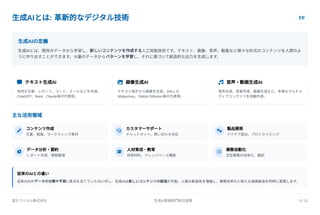生成AIとは: 革新的なデジタル技術 FF
生成AIの定義
生成AIとは、既存のデータから学習し、新しいコンテンツを作成する人工知能技術です。テキスト、画像、音声、動画など様々な形式のコンテンツを人間のよ
うに作り出すことができます。大量のデータからパターンを学習し、それに基づいて創造的な出力を生成します。
 テキスト生成AI
自然な文章、レポート、コード、メールなどを作成。
ChatGPT、Bard、Claude等が代表例。
 画像生成AI
テキスト指示から画像を生成。DALL-E、
Midjourney、Stable Diffusion等が代表例。
 音声・動画生成AI
音声合成、音楽作成、動画生成など。多様なマルチメ
ディアコンテンツを自動作成。
主な活用領域
 コンテンツ作成
文書、画像、マーケティング素材  カスタマーサポート
チャットボット、問い合わせ対応  製品開発
アイデア創出、プロトタイピング
 データ分析・要約
レポート作成、情報整理  人材育成・教育
研修材料、ナレッジベース構築  業務自動化
定型業務の効率化、翻訳
従来のAIとの違い
従来のAIがデータの分類や予測に焦点を当てていたのに対し、生成AIは新しいコンテンツの創造が可能。人間の創造性を増幅し、業務効率化と新たな価値創造を同時に実現します。
富士フイルム株式会社 生成AI推進部門設立提案 3 / 12
 