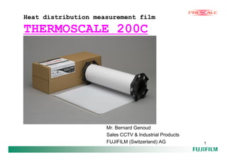 Heat distribution measurement film

THERMOSCALE 200C




                     Mr. Bernard Genoud
                     Sales CCTV & Industrial Products
                     FUJIFILM (Switzerland) AG          1
 