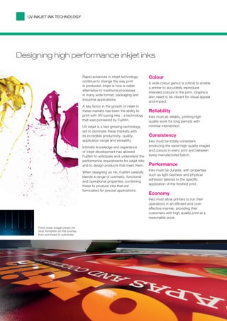 UV INKJET INK TECHNOLOGY




Designing high performance inkjet inks

                                       Rapid advances in inkjet technology         Colour
                                       continue to change the way print
                                                                                   A wide colour gamut is critical to enable
                                       is produced. Inkjet is now a viable
                                                                                   a printer to accurately reproduce
                                       alternative to traditional processes
                                                                                   intended colours in the print. Graphics
                                       in many wide format, packaging and
                                                                                   also need to be vibrant for visual appeal
                                       industrial applications.
                                                                                   and impact.
                                       A key factor in the growth of inkjet in
                                       these markets has been the ability to       Reliability
                                       print with UV-curing inks - a technology    Inks must jet reliably, printing high
                                       that was pioneered by Fujifilm.             quality work for long periods with
                                       UV inkjet is a fast growing technology,     minimal intervention.
                                       set to dominate these markets with
                                       its incredible productivity, quality,       Consistency
                                       application range and versatility.          Inks must be totally consistent,
                                       Intimate knowledge and experience           producing the same high quality images
                                       of inkjet development has allowed           and colours in every print and between
                                       Fujifilm to anticipate and understand the   every manufactured batch.
                                       performance requirements for inkjet inks
                                       and to design products that meet them.      Performance
                                                                                   Inks must be durable, with properties
                                       When designing an ink, Fujifilm carefully
                                                                                   such as light-fastness and physical
                                       blends a range of cosmetic, functional
                                                                                   adhesion tailored to the specific
                                       and operational properties, combining
                                                                                   application of the finished print.
                                       these to produce inks that are
                                       formulated for precise applications.
                                                                                   Economy
                                                                                   Inks must allow printers to run their
                                                                                   operations in an efficient and cost-
                                                                                   effective manner, providing their
                                                                                   customers with high quality print at a
                                                                                   reasonable price.

       Front cover image shows ink
       drop formation on the journey
       from printhead to substrate.
 
