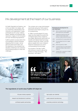 UV INKJET INK TECHNOLOGY




Ink development at the heart of our business

At Fujifilm Speciality Ink Systems, one      The company set a major technological
of the core skills is ink design, with       benchmark during the 1970s when it                     Pioneering ink development for
                                                                                                    over sixty years
an unmatched understanding of ink            launched its first instant curing UV ink
chemistry, print applications, media,        for screenprinting.                                    1950	   Sericol business founded, supplying
                                                                                                            early screen print consumables
printheads and UV curing. Fujifilm’s
                                             In 1999 it commercialised UV curing
design capability encompasses R&D                                                                   1968	   Created the world’s first thin-film
                                             inkjet inks that fuelled the world’s first
resources, a legacy of ink formulation                                                                      solvent inks that made screen
                                             UV flatbed inkjet printers created by                          printing a viable production process
and vast manufacturing experience.
                                             Inca Digital. Marrying the well-known UV
                                                                                                    1978	   Launched first UV-curing screen inks
Fujifilm’s present success stems from        benefits with flatbed inkjet technology
its knowledge of several industries,         opened a whole new market, one that                    1999	   Commercialised the first UV digital
                                                                                                            inkjet inks
designing inks for screen, narrow            grew so rapidly that it won a Queen’s
web and wide format inkjet, and              Award for Enterprise for its role in                   2005	   Sericol acquired by Fujifilm
the experience it has amassed over           commercialising the technology.                        2007	   Launched Onset, the world’s fastest
decades of listening to its customers                                                                       wide format flatbed inkjet printer at
                                             As a pioneer in the field, Fujifilm
and providing products to meet their                                                                        700m2/hr
                                             will continue to invest to stay at the
challenges.                                                                                         2013	   Invested €5m in expansion of digital
                                             forefront of inkjet technology - “We
                                                                                                            ink production facilities
                                             launched it: we’ll lead it.”




                                                “    Our innovation made
                                                     UV inkjet a reality.”
                                                     Dr Carole Noutary
                                                     Digital Inks Development, Fujifilm Speciality Ink Systems




The ingredients of world-class Fujifilm UV inkjet ink


                       60 years industry expertise                                     high quality raw materials


            research and development investment                                        quality assured manufacturing


                   printhead supplier partnerships                                     proprietary production technology
 