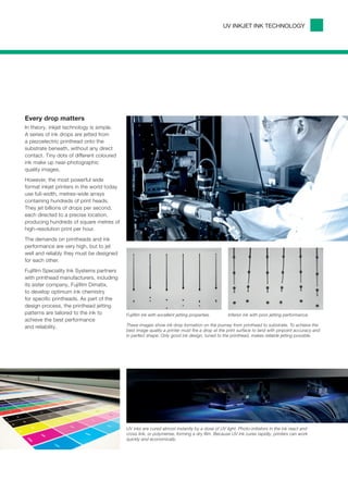 UV INKJET INK TECHNOLOGY




Every drop matters
In theory, inkjet technology is simple.
A series of ink drops are jetted from
a piezoelectric printhead onto the
substrate beneath, without any direct
contact. Tiny dots of different coloured
ink make up near-photographic
quality images.
However, the most powerful wide
format inkjet printers in the world today
use full-width, metres-wide arrays
containing hundreds of print heads.
They jet billions of drops per second,
each directed to a precise location,
producing hundreds of square metres of
high-resolution print per hour.
The demands on printheads and ink
performance are very high, but to jet
well and reliably they must be designed
for each other.
Fujifilm Speciality Ink Systems partners
with printhead manufacturers, including
its sister company, Fujifilm Dimatix,
to develop optimum ink chemistry
for specific printheads. As part of the
design process, the printhead jetting
patterns are tailored to the ink to         Fujifilm ink with excellent jetting properties.      Inferior ink with poor jetting performance.
achieve the best performance
and reliability.                            These images show ink drop formation on the journey from printhead to substrate. To achieve the
                                            best image quality a printer must fire a drop at the print surface to land with pinpoint accuracy and
                                            in perfect shape. Only good ink design, tuned to the printhead, makes reliable jetting possible.




                                            UV inks are cured almost instantly by a dose of UV light. Photo-initiators in the ink react and
                                            cross link, or polymerise, forming a dry film. Because UV ink cures rapidly, printers can work
                                            quickly and economically.
 