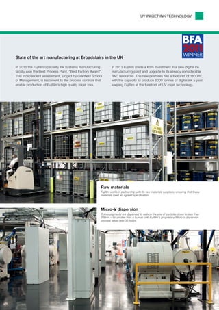 UV INKJET INK TECHNOLOGY




State of the art manufacturing at Broadstairs in the UK

In 2011 the Fujifilm Speciality Ink Systems manufacturing        In 2013 Fujifilm made a €5m investment in a new digital ink
facility won the Best Process Plant, “Best Factory Award”.       manufacturing plant and upgrade to its already considerable
This independent assessment, judged by Cranfield School          R&D resources. The new premises has a footprint of 1800m2,
of Management, is testament to the process controls that         with the capacity to produce 6000 tonnes of digital ink a year,
enable production of Fujifilm’s high quality inkjet inks.        keeping Fujifilm at the forefront of UV inkjet technology.




                                                         Raw materials
                                                         Fujifilm works in partnership with its raw materials suppliers, ensuring that these
                                                         materials meet an agreed specification.




                                                         Micro-V dispersion
                                                         Colour pigments are dispersed to reduce the size of particles down to less than
                                                         200nm – far smaller than a human cell. Fujifilm’s proprietary Micro-V dispersion
                                                         process takes over 30 hours.
 