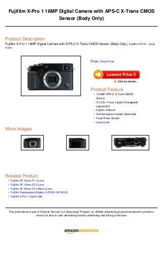 •
•
•
•
•
Fujifilm X-Pro 1 16MP Digital Camera with APS-C X-Trans CMOS
Sensor (Body Only)
Product Description
Fujifilm X-Pro 1 16MP Digital Camera with APS-C X-Trans CMOS Sensor (Body Only), Fujifilm X-Pro1...(read
more)
More Images
Related Product
Fujifilm XF 35mm F1.4 Lens
Fujifilm XF 18mm F2.0 Lens
Fujifilm XF 60mm F2.4 Macro Lens
Fujifilm Replacement Battery X-PRO1 NP-W126
Fujifilm X-Pro 1 Assist Grip
This promotional is part of Amazon Service LLC Associates Program, an affiliate advertising program designed to provide a
means for sites to earn advertising feed by advertising and linking to Amazon
Price: Check Price
Product Feature
16.3MP APS-C X-Trans CMOS
Sensor
•
3" LCD + Focal Length Changeable
Hybrid OVF
•
Fujifilm X-Mount•
2nd Generation Hybrid Viewfinder•
Focal Plane Shutter•
(read more)•
 