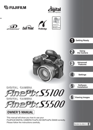 Getting Ready
Using
the Camera
Advanced
Features
Software
Installation
Settings
Viewing Images
BL00416-200(1)
This manual will show you how to use your
FUJIFILM DIGITAL CAMERA FinePix S5100/FinePix S5500 correctly.
Please follow the instructions carefully.
OWNER’S MANUAL
1
3
4
5
6
2
 