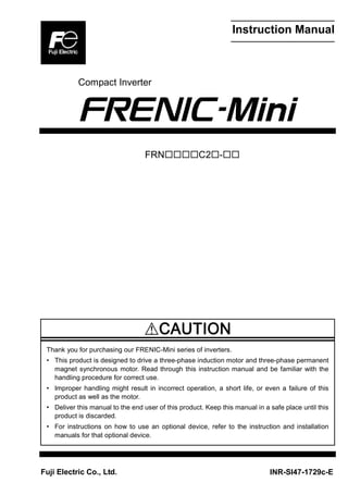 Instruction Manual
Compact Inverter
FRNC2-
Thank you for purchasing our FRENIC-Mini series of inverters.
• This product is designed to drive a three-phase induction motor and three-phase permanent
magnet synchronous motor. Read through this instruction manual and be familiar with the
handling procedure for correct use.
• Improper handling might result in incorrect operation, a short life, or even a failure of this
product as well as the motor.
• Deliver this manual to the end user of this product. Keep this manual in a safe place until this
product is discarded.
• For instructions on how to use an optional device, refer to the instruction and installation
manuals for that optional device.
Fuji Electric Co., Ltd. INR-SI47-1729c-E
 