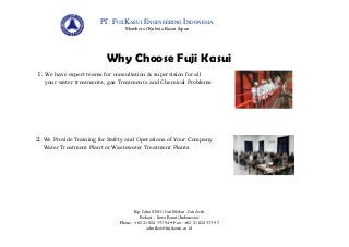 PT. FUJIKASUI ENGINEERING INDONESIA
Member of Kubota Kasui Japan

Why Choose Fuji Kasui
1. We have expert teams for consultation & supervision for all
your water treatments, gas Treatments and Chemical Problems

2. We Provide Training for Safety and Operations of Your Company
Water Treatment Plant or Wastewater Treatment Plants

Kp. Jaha 03/011 Jati Mekar –Jati Asih
Bekasi – Jawa Barat (Indonesia)
Phone : +62 21 824 333 94  Fax : +62 21 824 333 93
admfkei@fujikasui.co.id

 