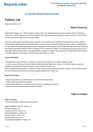 Find Industry reports, Company profiles
ReportLinker                                                                       and Market Statistics



                                  >> Get this Report Now by email!

Fujikura, Ltd.
Published on March 2010

                                                                                                             Report Summary

Datamonitor's Fujikura, Ltd. - SWOT Analysis company profile is the essential source for top-level company data and information.
Fujikura, Ltd. - SWOT Analysis examines the company's key business structure and operations, history and products, and provides
summary analysis of its key revenue lines and strategy.


Fujikura is a Japan-based manufacturing group, engaged in the manufacture and marketing of optical fiber transmission systems,
communication cables, electronic wires, power cables, and other products. The group primarily operates in Asia. It is headquartered
in Tokyo, Japan and employs about 46,500 people. The group recorded revenues of JPY573,658 million ($5,736.6 million) during the
financial year ended March 2009 (FY2009), a decrease of 13% compared to FY2008. The operating profit of the group was JPY231
million ($2.3 million) during FY2009, a decrease of 98.9% compared to FY2008. The net loss was JPY19,020 million ($190.2 million)
in FY2009 compared to a net profit of JPY4,504 million ($45 million) in FY2008.


Scope of the Report


- Provides all the crucial information on Fujikura, Ltd. required for business and competitor intelligence needs
- Contains a study of the major internal and external factors affecting Fujikura, Ltd. in the form of a SWOT analysis as well as a
breakdown and examination of leading product revenue streams of Fujikura, Ltd.
-Data is supplemented with details on Fujikura, Ltd. history, key executives, business description, locations and subsidiaries as well
as a list of products and services and the latest available statement from Fujikura, Ltd.


Reasons to Purchase


- Support sales activities by understanding your customers' businesses better
- Qualify prospective partners and suppliers
- Keep fully up to date on your competitors' business structure, strategy and prospects
- Obtain the most up to date company information available




                                                                                                             Table of Content

Table of Contents
This product typically includes the following sections:


SWOT COMPANY PROFILE: Fujikura, Ltd.
Key Facts: Fujikura, Ltd.
Company Overview: Fujikura, Ltd.
Business Description: Fujikura, Ltd.
Company History: Fujikura, Ltd.
Key Employees: Fujikura, Ltd.
Key Employee Biographies: Fujikura, Ltd.



Fujikura, Ltd.                                                                                                                  Page 1/4
 