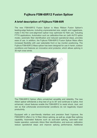 Fujikura FSM-60R12 Fusion Splicer
A brief description of FUjikura FSM-60R
The new FSM-60R12 Fusion Splicer is Mass Ribbon Fusion Splicer’s
leading-edge features, including unprecedented size, weight, and ruggedness,
make it the first core-alignment splicer truly optimized for field use, including
FTTH applications. Automation such as calibration-free arc (with AUTO splice
mode), automatic fiber identification and reduced operational steps, provides
ease of use. In addition, the Fujikura FSM-60R12 Fusion Splicer Mass offers
increased flexibility with user selectable front or top monitor positioning. The
Fujikura FSM-60R12 Mass splicer has been designed for use in harsh, outdoor
conditions and features an innovative wind protector, which allows splicing in
30 mph cross winds.
The FSM-60R12 Splicer offers unmatched versatility and reliability. The new
ribbon splicer withstands a drop test of up to 30” and continues to splice. And
enhanced, robust features enable the FSM-60R12 to resist shock, dust, and
rain so that unfortunate environmental conditions do not negatively impact
productivity.
Equipped with a user-friendly interface and precision fixed V-groove, the
FSM-60R12 offers 2 to 12 fiber ribbon splicing, as well as, single fiber splicing
capability. Automated features such as auto-start splicing, auto-start tube
heater operation, automatic ribbon fiber identification, and auto-arc calibration
reduce operational steps and improve splicing performance. Additional
 