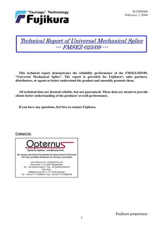 B-07D0009
February 7, 2006
Fujikura proprietary
1
This technical report demonstrates the reliability performance of the FMSEZ-025/09,
“Universal Mechanical Splice”. The report is provided for Fujikura's sales partners,
distributors, or agents to better understand the product and smoothly promote them.
All technical data are deemed reliable, but not guaranteed. These data are meant to provide
clients better understanding of the products’ overall performance.
If you have any questions, feel free to contact Fujikura.
Contact to:
Technical Report of Universal Mechanical Splice
--- FMSEZ-025/09 ---
DereinzigeautorisierteFachhändlerfürDeutschland&Österreich
TheonlyaccreditedDistributorforGermanyandAustria
www.opternus.de•info@opternus.de
Bahnhofstr.5•D-22941Bargteheide
Tel.:+49(0)4532-2044-0•Fax:+49(0)4532-2044-25
BüroSüd:
WäldenbronnerStWäldenbronnerStr.2•D-73732Esslingen
Tel.:+49(0)711-3105999-0•Fax:+49(0)711-3105999-99
 