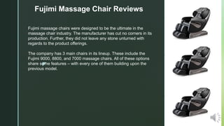 z
Fujimi Massage Chair Reviews
Fujimi massage chairs were designed to be the ultimate in the
massage chair industry. The manufacturer has cut no corners in its
production. Further, they did not leave any stone unturned with
regards to the product offerings.
The company has 3 main chairs in its lineup. These include the
Fujimi 9000, 8800, and 7000 massage chairs. All of these options
share some features – with every one of them building upon the
previous model.
 