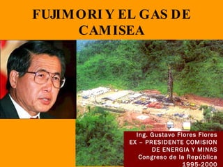 FUJIMORI Y EL GAS DE CAMISEA Ing. Gustavo Flores Flores EX – PRESIDENTE COMISION DE ENERGIA Y MINAS Congreso de la República 1995-2000 