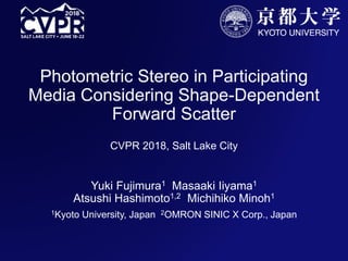 Photometric Stereo in Participating
Media Considering Shape-Dependent
Forward Scatter
CVPR 2018, Salt Lake City
Yuki Fujimura1 Masaaki Iiyama1
Atsushi Hashimoto1,2 Michihiko Minoh1
1Kyoto University, Japan 2OMRON SINIC X Corp., Japan
 